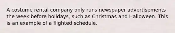 A costume rental company only runs newspaper advertisements the week before holidays, such as Christmas and Halloween. This is an example of a flighted schedule.