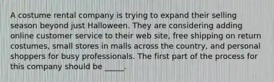 A costume rental company is trying to expand their selling season beyond just Halloween. They are considering adding online customer service to their web site, free shipping on return costumes, small stores in malls across the country, and personal shoppers for busy professionals. The first part of the process for this company should be _____.