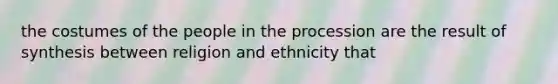 the costumes of the people in the procession are the result of synthesis between religion and ethnicity that