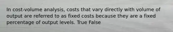 In cost-volume analysis, costs that vary directly with volume of output are referred to as fixed costs because they are a fixed percentage of output levels. True False