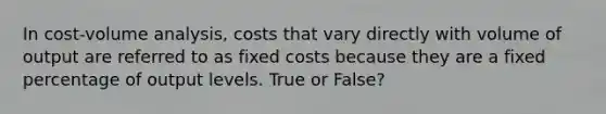 In cost-volume analysis, costs that vary directly with volume of output are referred to as fixed costs because they are a fixed percentage of output levels. True or False?