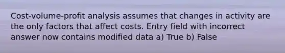 Cost-volume-profit analysis assumes that changes in activity are the only factors that affect costs. Entry field with incorrect answer now contains modified data a) True b) False