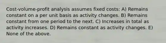 Cost-volume-profit analysis assumes fixed costs: A) Remains constant on a per unit basis as activity changes. B) Remains constant from one period to the next. C) Increases in total as activity increases. D) Remains constant as activity changes. E) None of the above.