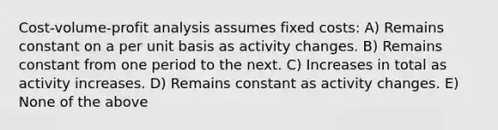 Cost-volume-profit analysis assumes fixed costs: A) Remains constant on a per unit basis as activity changes. B) Remains constant from one period to the next. C) Increases in total as activity increases. D) Remains constant as activity changes. E) None of the above