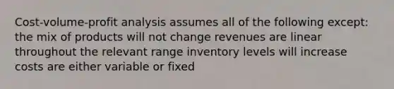 Cost-volume-profit analysis assumes all of the following except: the mix of products will not change revenues are linear throughout the relevant range inventory levels will increase costs are either variable or fixed