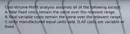 Cost-Volume-Profit analysis assumes all of the following except: A.Total fixed costs remain the same over the relevant range. B.Total variable costs remain the same over the relevant range. C.Units manufactured equal units sold. D.All costs are variable or fixed.