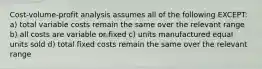 Cost-volume-profit analysis assumes all of the following EXCEPT: a) total variable costs remain the same over the relevant range b) all costs are variable or fixed c) units manufactured equal units sold d) total fixed costs remain the same over the relevant range