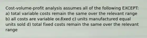 <a href='https://www.questionai.com/knowledge/k57aPd4Q8f-cost-volume-profit-analysis' class='anchor-knowledge'>cost-volume-profit analysis</a> assumes all of the following EXCEPT: a) total variable costs remain the same over the relevant range b) all costs are variable or fixed c) units manufactured equal units sold d) total fixed costs remain the same over the relevant range