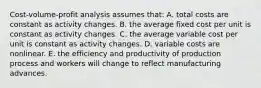 Cost-volume-profit analysis assumes that: A. total costs are constant as activity changes. B. the average fixed cost per unit is constant as activity changes. C. the average variable cost per unit is constant as activity changes. D. variable costs are nonlinear. E. the efficiency and productivity of production process and workers will change to reflect manufacturing advances.