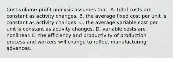 Cost-volume-profit analysis assumes that: A. total costs are constant as activity changes. B. the average fixed cost per unit is constant as activity changes. C. the average variable cost per unit is constant as activity changes. D. variable costs are nonlinear. E. the efficiency and productivity of production process and workers will change to reflect manufacturing advances.