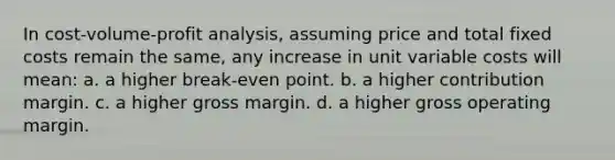 In cost-volume-profit analysis, assuming price and total fixed costs remain the same, any increase in unit variable costs will mean: a. a higher break-even point. b. a higher contribution margin. c. a higher gross margin. d. a higher gross operating margin.