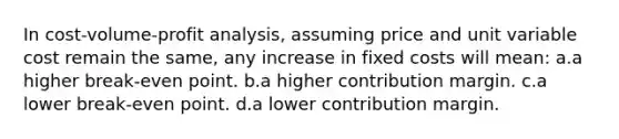 In cost-volume-profit analysis, assuming price and unit variable cost remain the same, any increase in fixed costs will mean: a.a higher break-even point. b.a higher contribution margin. c.a lower break-even point. d.a lower contribution margin.