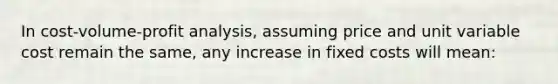 In cost-volume-profit analysis, assuming price and unit variable cost remain the same, any increase in fixed costs will mean: