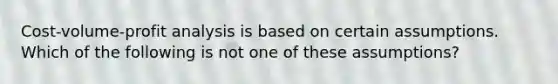 Cost-volume-profit analysis is based on certain assumptions. Which of the following is not one of these assumptions?