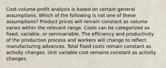 Cost-volume-profit analysis is based on certain general assumptions. Which of the following is not one of these assumptions? Product prices will remain constant as volume varies within the relevant range. Costs can be categorized as fixed, variable, or semivariable. The efficiency and productivity of the production process and workers will change to reflect manufacturing advances. Total fixed costs remain constant as activity changes. Unit variable cost remains constant as activity changes.