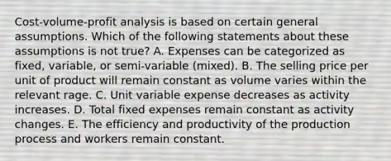 <a href='https://www.questionai.com/knowledge/k57aPd4Q8f-cost-volume-profit-analysis' class='anchor-knowledge'>cost-volume-profit analysis</a> is based on certain general assumptions. Which of the following statements about these assumptions is not true? A. Expenses can be categorized as fixed, variable, or semi-variable (mixed). B. The selling price per unit of product will remain constant as volume varies within the relevant rage. C. Unit variable expense decreases as activity increases. D. Total fixed expenses remain constant as activity changes. E. The efficiency and productivity of the production process and workers remain constant.