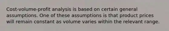 Cost-volume-profit analysis is based on certain general assumptions. One of these assumptions is that product prices will remain constant as volume varies within the relevant range.