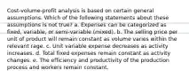 Cost-volume-profit analysis is based on certain general assumptions. Which of the following statements about these assumptions is not true? a. Expenses can be categorized as fixed, variable, or semi-variable (mixed). b. The selling price per unit of product will remain constant as volume varies within the relevant rage. c. Unit variable expense decreases as activity increases. d. Total fixed expenses remain constant as activity changes. e. The efficiency and productivity of the production process and workers remain constant.