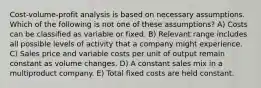 Cost-volume-profit analysis is based on necessary assumptions. Which of the following is not one of these assumptions? A) Costs can be classified as variable or fixed. B) Relevant range includes all possible levels of activity that a company might experience. C) Sales price and variable costs per unit of output remain constant as volume changes. D) A constant sales mix in a multiproduct company. E) Total fixed costs are held constant.