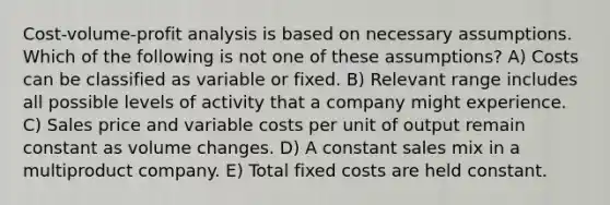 Cost-volume-profit analysis is based on necessary assumptions. Which of the following is not one of these assumptions? A) Costs can be classified as variable or fixed. B) Relevant range includes all possible levels of activity that a company might experience. C) Sales price and variable costs per unit of output remain constant as volume changes. D) A constant sales mix in a multiproduct company. E) Total fixed costs are held constant.