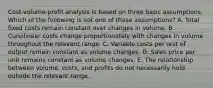 Cost-volume-profit analysis is based on three basic assumptions. Which of the following is not one of these assumptions? A. Total fixed costs remain constant over changes in volume. B. Curvilinear costs change proportionately with changes in volume throughout the relevant range. C. Variable costs per unit of output remain constant as volume changes. D. Sales price per unit remains constant as volume changes. E. The relationship between volume, costs, and profits do not necessarily hold outside the relevant range.