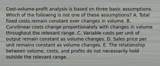 Cost-volume-profit analysis is based on three basic assumptions. Which of the following is not one of these assumptions? A. Total fixed costs remain constant over changes in volume. B. Curvilinear costs change proportionately with changes in volume throughout the relevant range. C. Variable costs per unit of output remain constant as volume changes. D. Sales price per unit remains constant as volume changes. E. The relationship between volume, costs, and profits do not necessarily hold outside the relevant range.