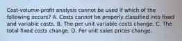 Cost-volume-profit analysis cannot be used if which of the following occurs? A. Costs cannot be properly classified into fixed and variable costs. B. The per unit variable costs change. C. The total fixed costs change. D. Per unit sales prices change.