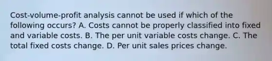 Cost-volume-profit analysis cannot be used if which of the following occurs? A. Costs cannot be properly classified into fixed and variable costs. B. The per unit variable costs change. C. The total fixed costs change. D. Per unit sales prices change.