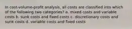 In cost-volume-profit analysis, all costs are classified into which of the following two categories? a. mixed costs and variable costs b. sunk costs and fixed costs c. discretionary costs and sunk costs d. variable costs and fixed costs