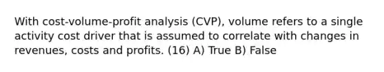 With cost-volume-profit analysis (CVP), volume refers to a single activity cost driver that is assumed to correlate with changes in revenues, costs and profits. (16) A) True B) False