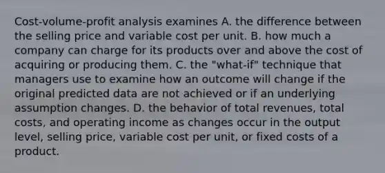 ​Cost-volume-profit analysis examines A. the difference between the selling price and variable cost per unit. B. how much a company can charge for its products over and above the cost of acquiring or producing them. C. the​ "what-if" technique that managers use to examine how an outcome will change if the original predicted data are not achieved or if an underlying assumption changes. D. the behavior of total​ revenues, total​ costs, and operating income as changes occur in the output​ level, selling​ price, variable cost per​ unit, or fixed costs of a product.