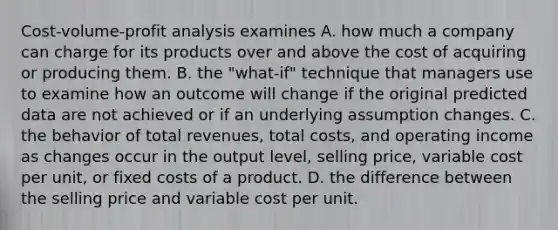 Cost-volume-profit analysis examines A. how much a company can charge for its products over and above the cost of acquiring or producing them. B. the​ "what-if" technique that managers use to examine how an outcome will change if the original predicted data are not achieved or if an underlying assumption changes. C. the behavior of total​ revenues, total​ costs, and operating income as changes occur in the output​ level, selling​ price, variable cost per​ unit, or fixed costs of a product. D. the difference between the selling price and variable cost per unit.