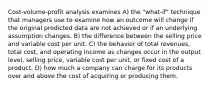 Cost-volume-profit analysis examines A) the "what-if" technique that managers use to examine how an outcome will change if the original predicted data are not achieved or if an underlying assumption changes. B) the difference between the selling price and variable cost per unit. C) the behavior of total revenues, total cost, and operating income as changes occur in the output level, selling price, variable cost per unit, or fixed cost of a product. D) how much a company can charge for its products over and above the cost of acquiring or producing them.