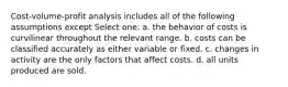 Cost-volume-profit analysis includes all of the following assumptions except Select one: a. the behavior of costs is curvilinear throughout the relevant range. b. costs can be classified accurately as either variable or fixed. c. changes in activity are the only factors that affect costs. d. all units produced are sold.