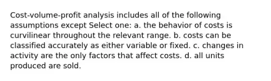 Cost-volume-profit analysis includes all of the following assumptions except Select one: a. the behavior of costs is curvilinear throughout the relevant range. b. costs can be classified accurately as either variable or fixed. c. changes in activity are the only factors that affect costs. d. all units produced are sold.