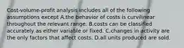 Cost-volume-profit analysis includes all of the following assumptions except A.the behavior of costs is curvilinear throughout the relevant range. B.costs can be classified accurately as either variable or fixed. C.changes in activity are the only factors that affect costs. D.all units produced are sold.