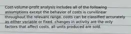 Cost-volume-profit analysis includes all of the following assumptions except the behavior of costs is curvilinear throughout the relevant range. costs can be classified accurately as either variable or fixed. changes in activity are the only factors that affect costs. all units produced are sold.