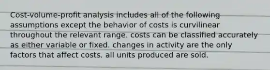 Cost-volume-profit analysis includes all of the following assumptions except the behavior of costs is curvilinear throughout the relevant range. costs can be classified accurately as either variable or fixed. changes in activity are the only factors that affect costs. all units produced are sold.