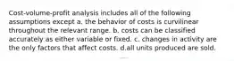 Cost-volume-profit analysis includes all of the following assumptions except a. the behavior of costs is curvilinear throughout the relevant range. b. costs can be classified accurately as either variable or fixed. c. changes in activity are the only factors that affect costs. d.all units produced are sold.