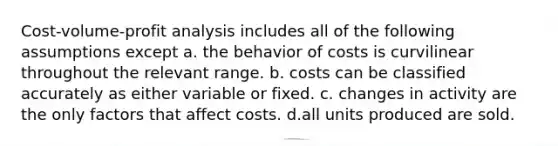 Cost-volume-profit analysis includes all of the following assumptions except a. the behavior of costs is curvilinear throughout the relevant range. b. costs can be classified accurately as either variable or fixed. c. changes in activity are the only factors that affect costs. d.all units produced are sold.