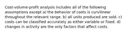 Cost-volume-profit analysis includes all of the following assumptions except a) the behavior of costs is curvilinear throughout the relevant range. b) all units produced are sold. c) costs can be classified accurately as either variable or fixed. d) changes in activity are the only factors that affect costs.