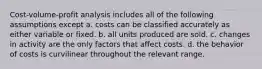 Cost-volume-profit analysis includes all of the following assumptions except a. costs can be classified accurately as either variable or fixed. b. all units produced are sold. c. changes in activity are the only factors that affect costs. d. the behavior of costs is curvilinear throughout the relevant range.