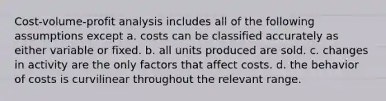 Cost-volume-profit analysis includes all of the following assumptions except a. costs can be classified accurately as either variable or fixed. b. all units produced are sold. c. changes in activity are the only factors that affect costs. d. the behavior of costs is curvilinear throughout the relevant range.