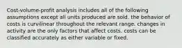 Cost-volume-profit analysis includes all of the following assumptions except all units produced are sold. the behavior of costs is curvilinear throughout the relevant range. changes in activity are the only factors that affect costs. costs can be classified accurately as either variable or fixed.