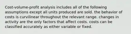 Cost-volume-profit analysis includes all of the following assumptions except all units produced are sold. the behavior of costs is curvilinear throughout the relevant range. changes in activity are the only factors that affect costs. costs can be classified accurately as either variable or fixed.