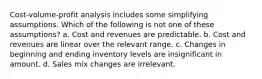 Cost-volume-profit analysis includes some simplifying assumptions. Which of the following is not one of these assumptions? a. Cost and revenues are predictable. b. Cost and revenues are linear over the relevant range. c. Changes in beginning and ending inventory levels are insignificant in amount. d. Sales mix changes are irrelevant.