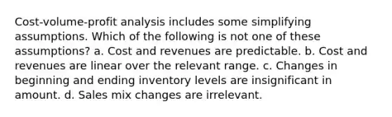 Cost-volume-profit analysis includes some simplifying assumptions. Which of the following is not one of these assumptions? a. Cost and revenues are predictable. b. Cost and revenues are linear over the relevant range. c. Changes in beginning and ending inventory levels are insignificant in amount. d. Sales mix changes are irrelevant.