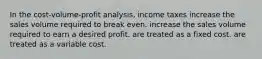 In the cost-volume-profit analysis, income taxes increase the sales volume required to break even. increase the sales volume required to earn a desired profit. are treated as a fixed cost. are treated as a variable cost.