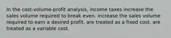 In the cost-volume-profit analysis, income taxes increase the sales volume required to break even. increase the sales volume required to earn a desired profit. are treated as a fixed cost. are treated as a variable cost.