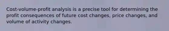 Cost-volume-profit analysis is a precise tool for determining the profit consequences of future cost changes, price changes, and volume of activity changes.